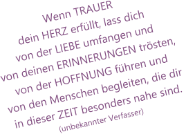 Wenn TRAUER dein HERZ erfüllt, lass dich von der LIEBE umfangen und von deinen ERINNERUNGEN trösten, von der HOFFNUNG führen undvon den Menschen begleiten, die dir in dieser ZEIT besonders nahe sind. (unbekannter Verfasser)